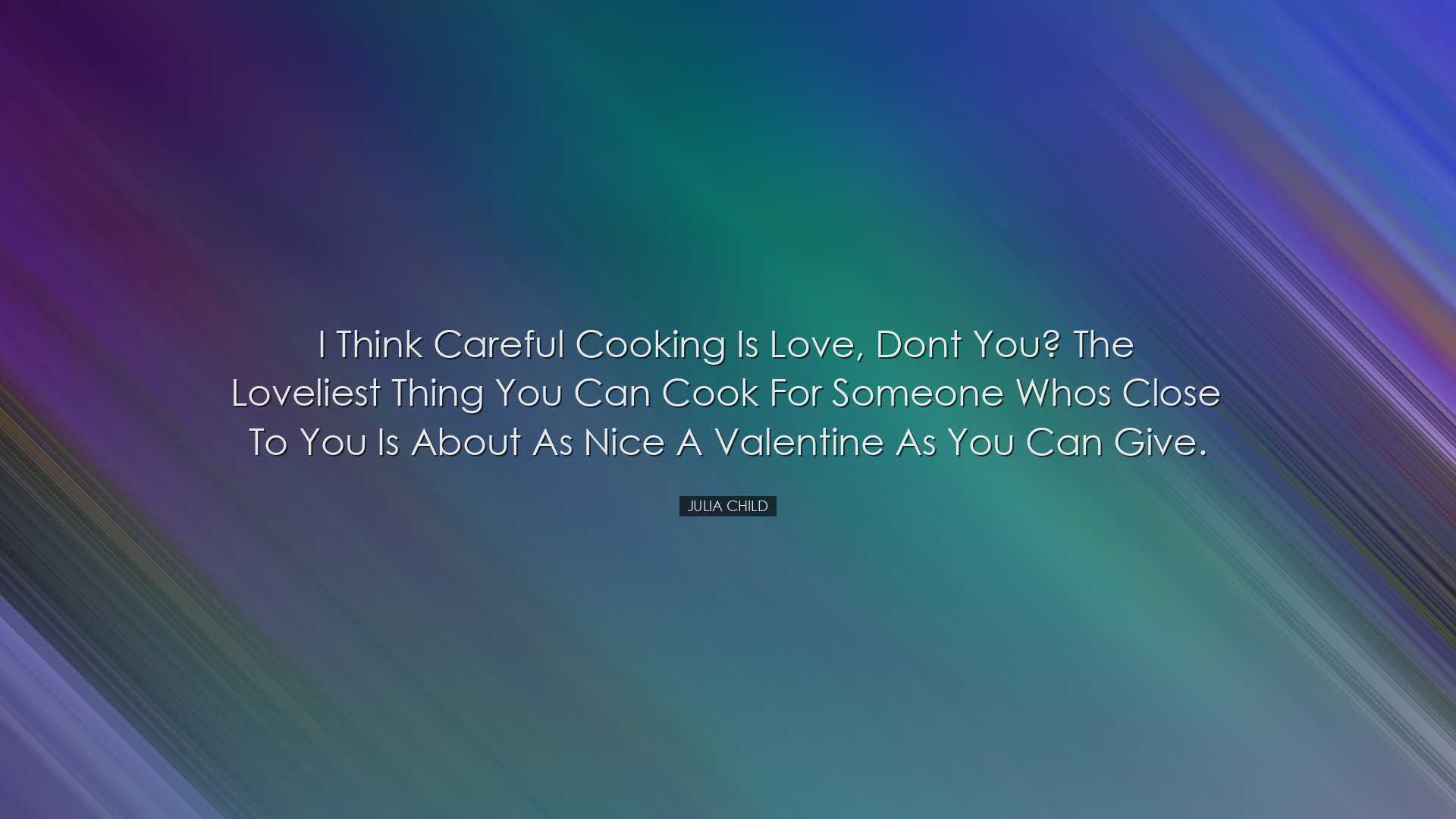 I think careful cooking is love, dont you? The loveliest thing you