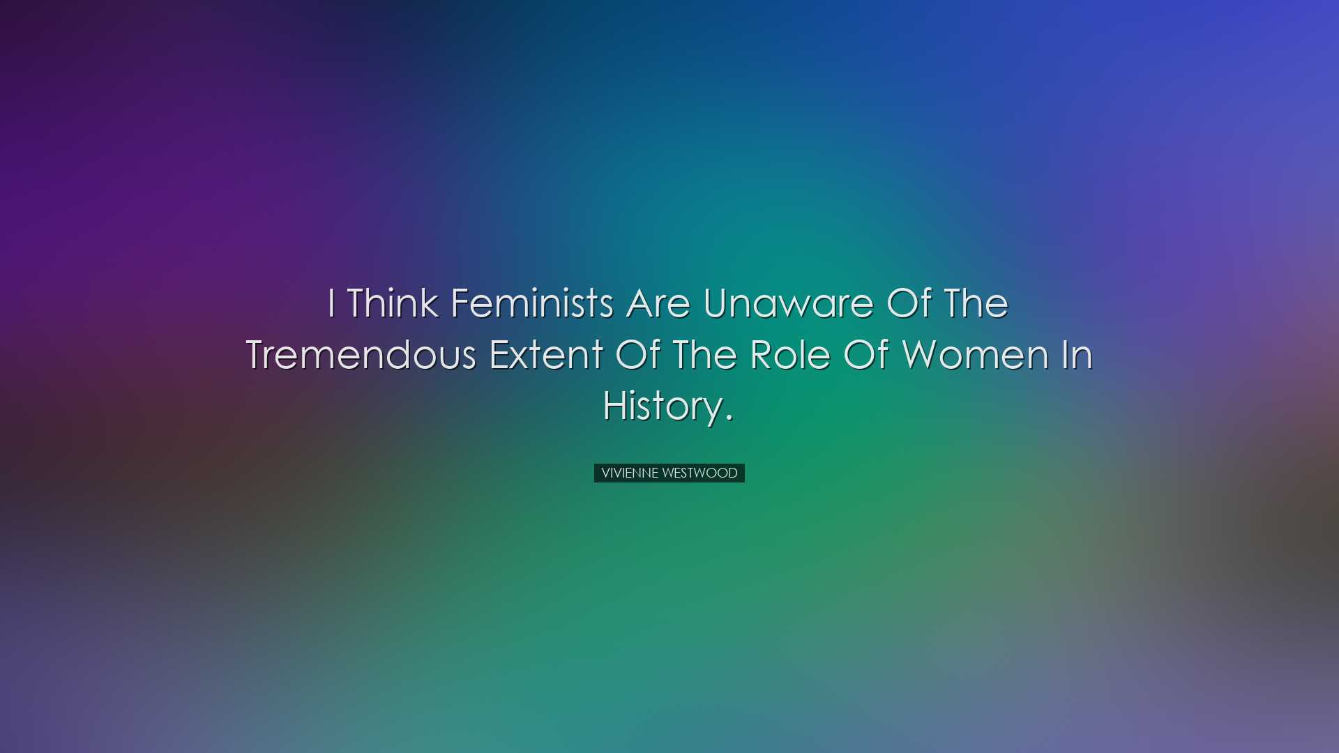 I think feminists are unaware of the tremendous extent of the role