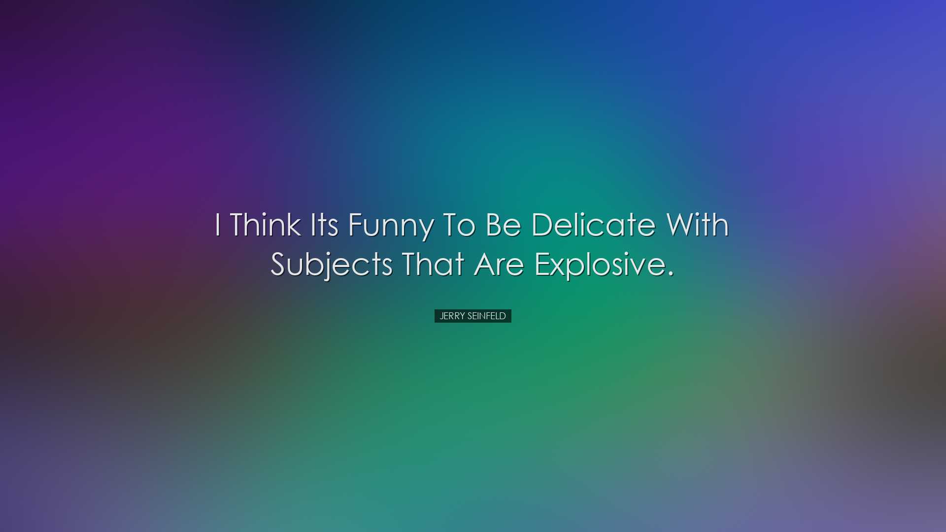 I think its funny to be delicate with subjects that are explosive.