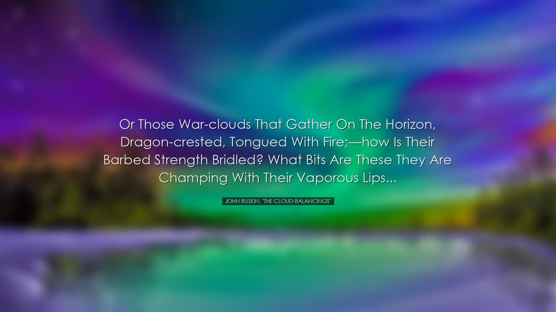 Or those war-clouds that gather on the horizon, dragon-crested, to