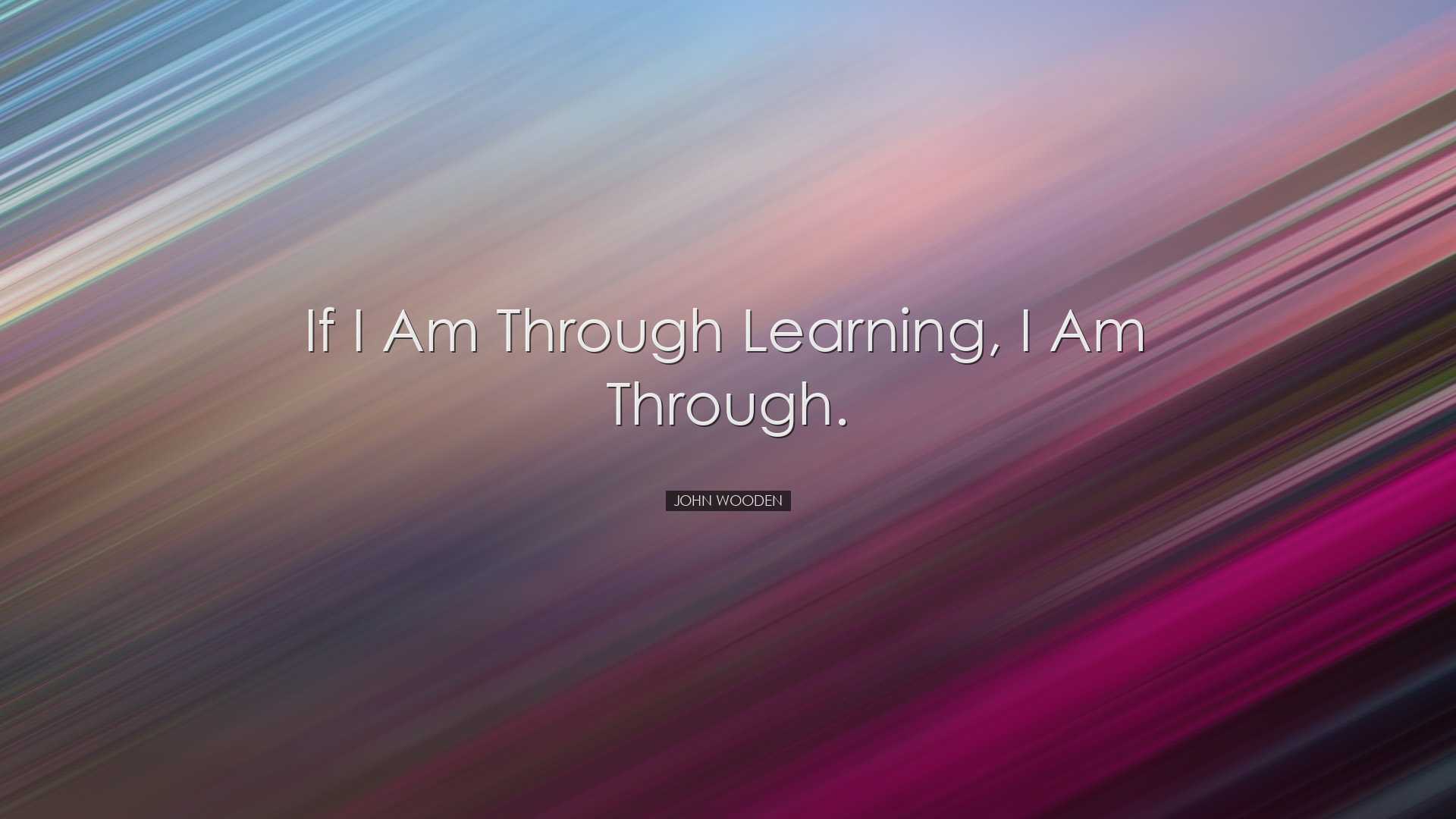 If I am through learning, I am through. - John Wooden