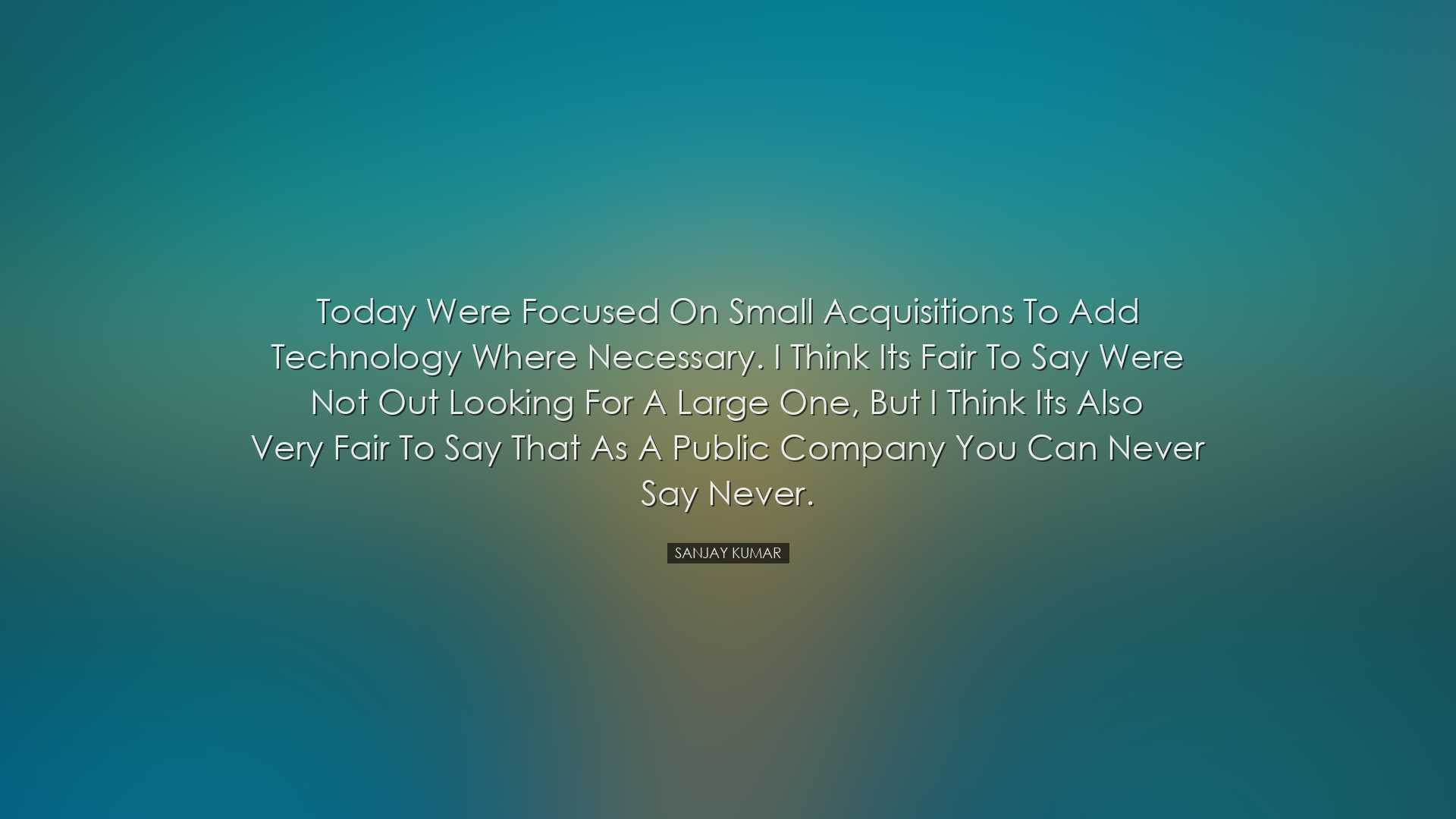 Today were focused on small acquisitions to add technology where n