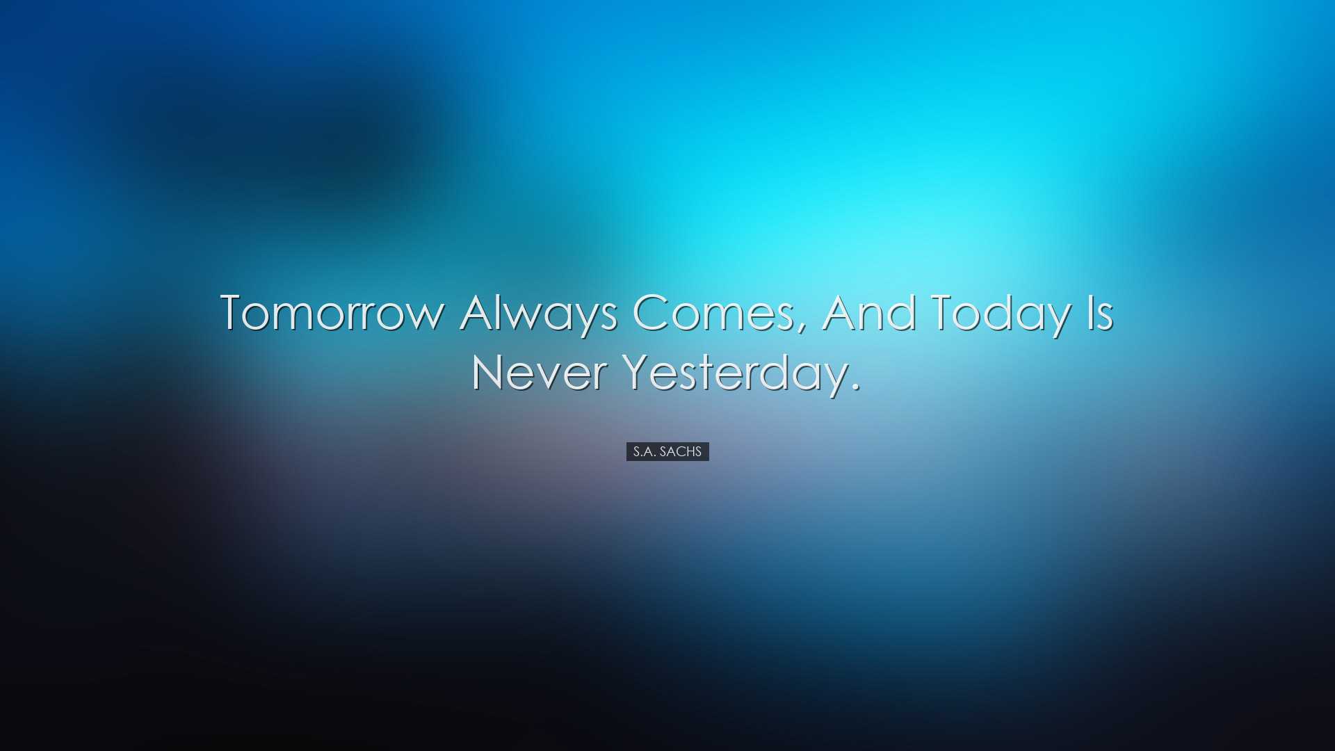 Tomorrow always comes, and today is never yesterday. - S.A. Sachs