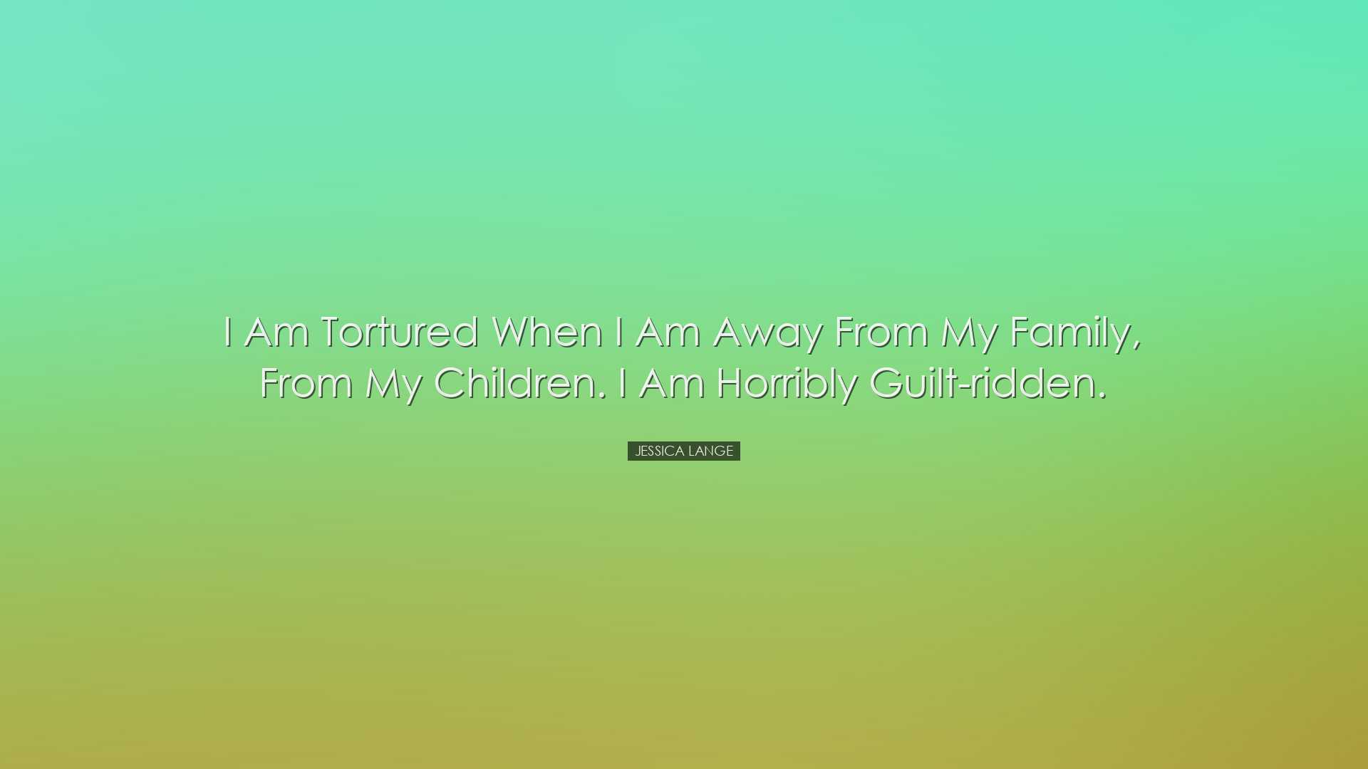 I am tortured when I am away from my family, from my children. I a