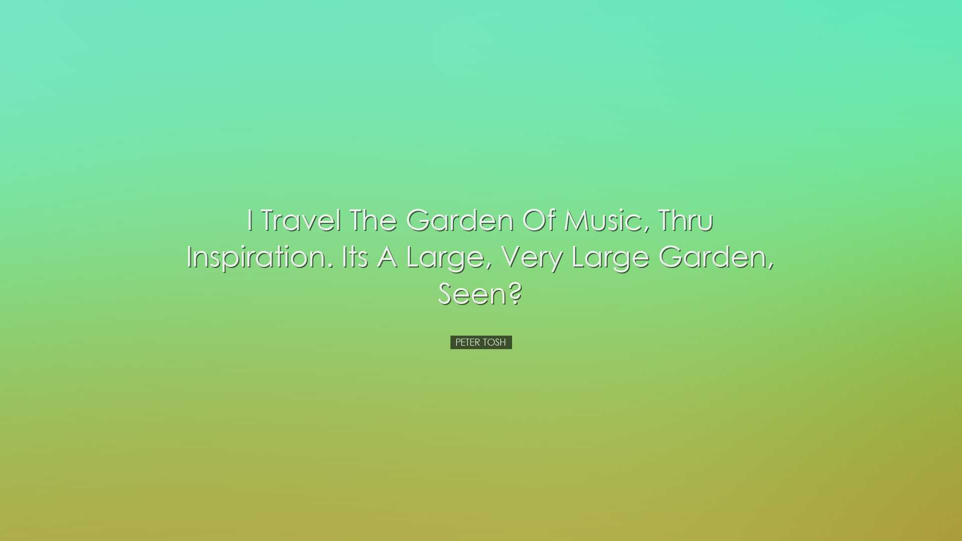 I travel the garden of music, thru inspiration. Its a large, very