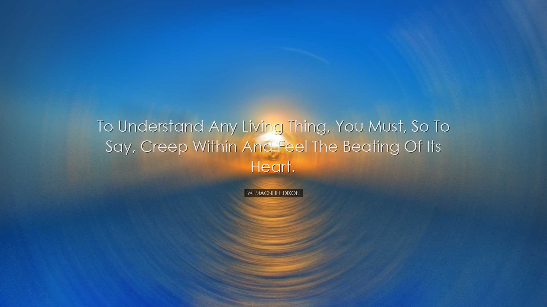 To understand any living thing, you must, so to say, creep within