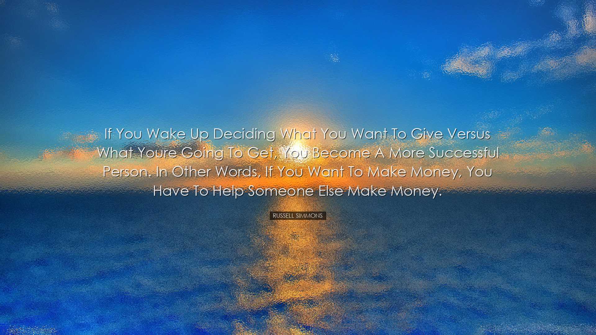 If you wake up deciding what you want to give versus what youre go