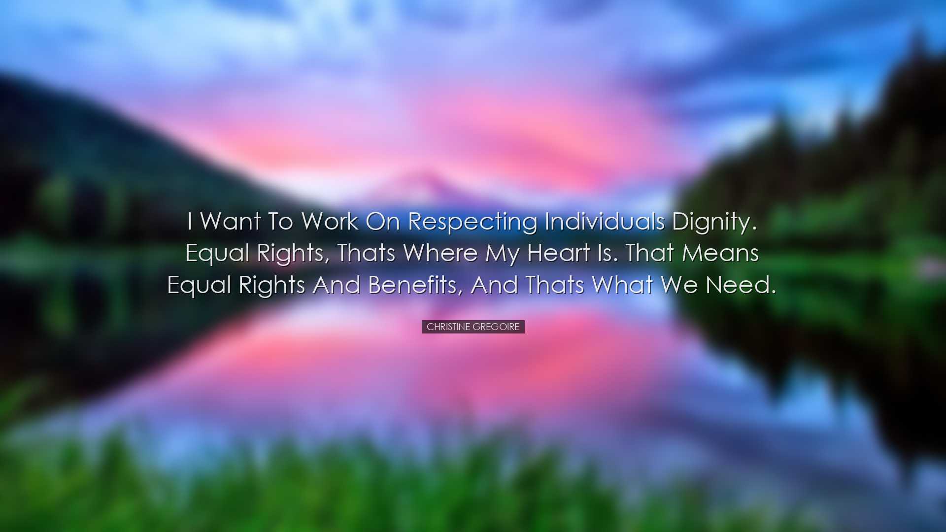 I want to work on respecting individuals dignity. Equal rights, th