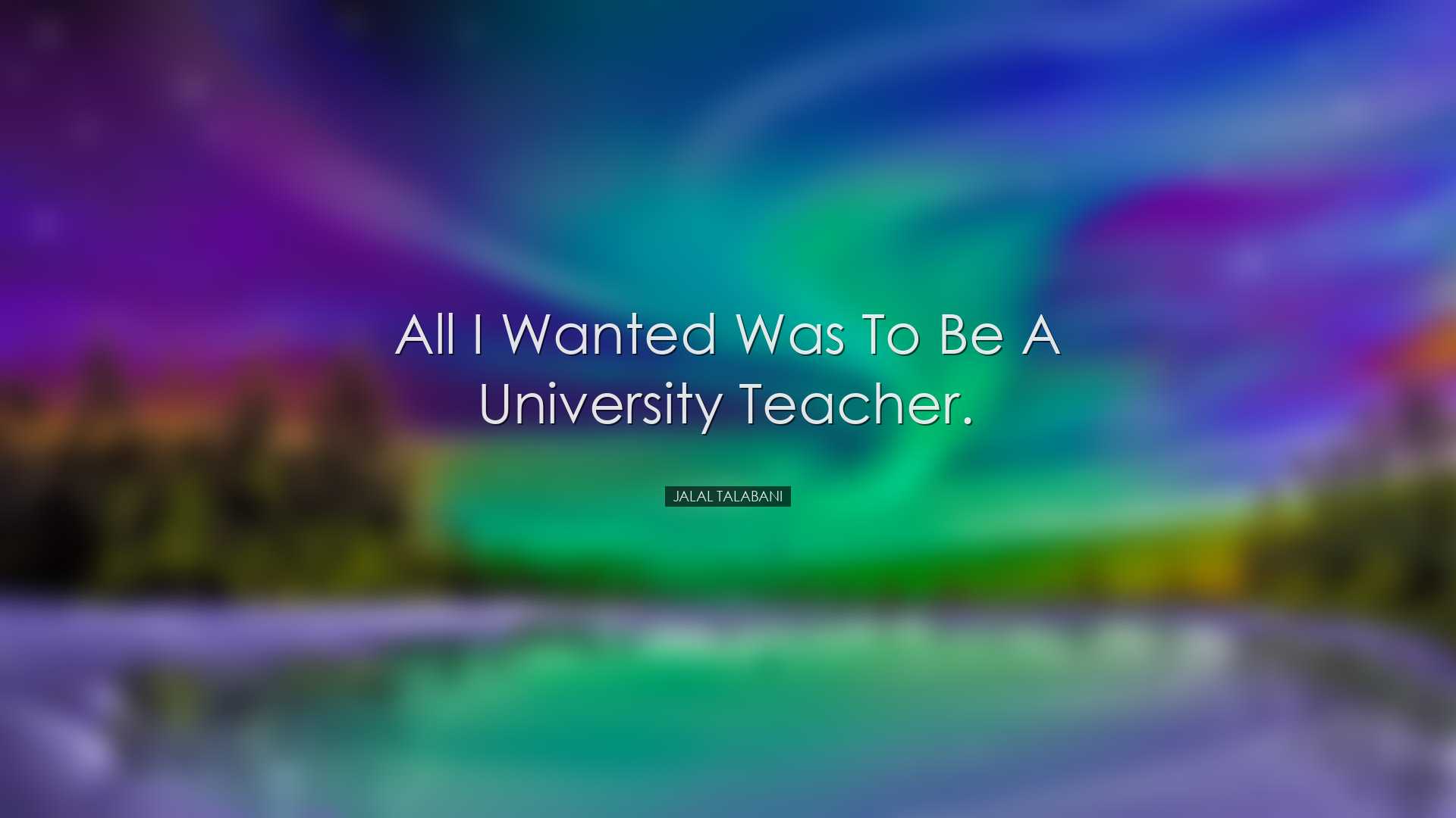 All I wanted was to be a university teacher. - Jalal Talabani