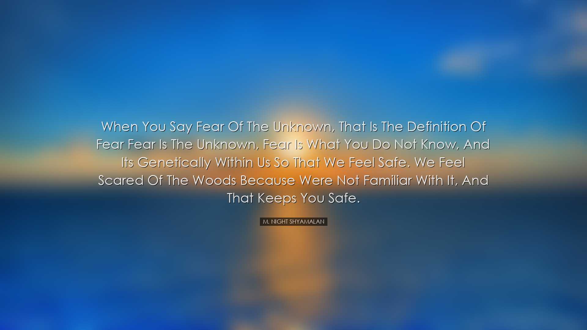 When you say fear of the unknown, that is the definition of fear f
