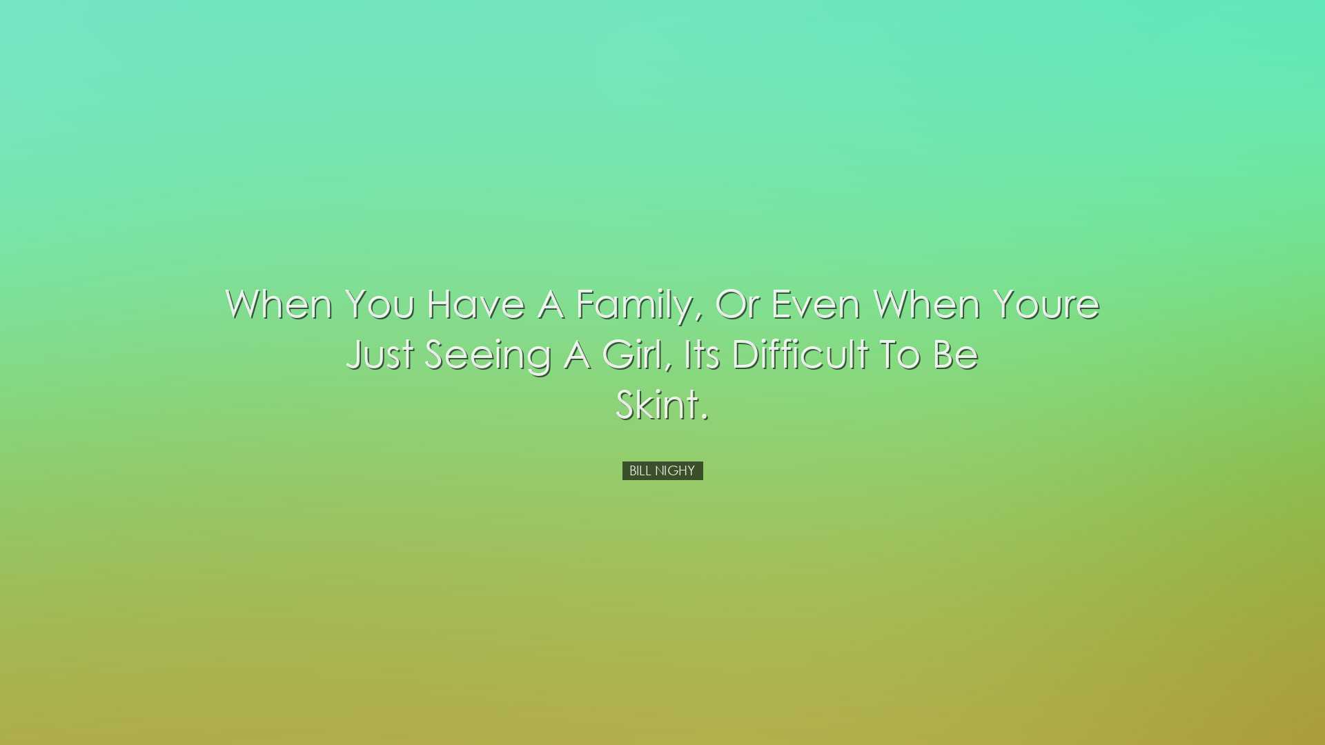 When you have a family, or even when youre just seeing a girl, its