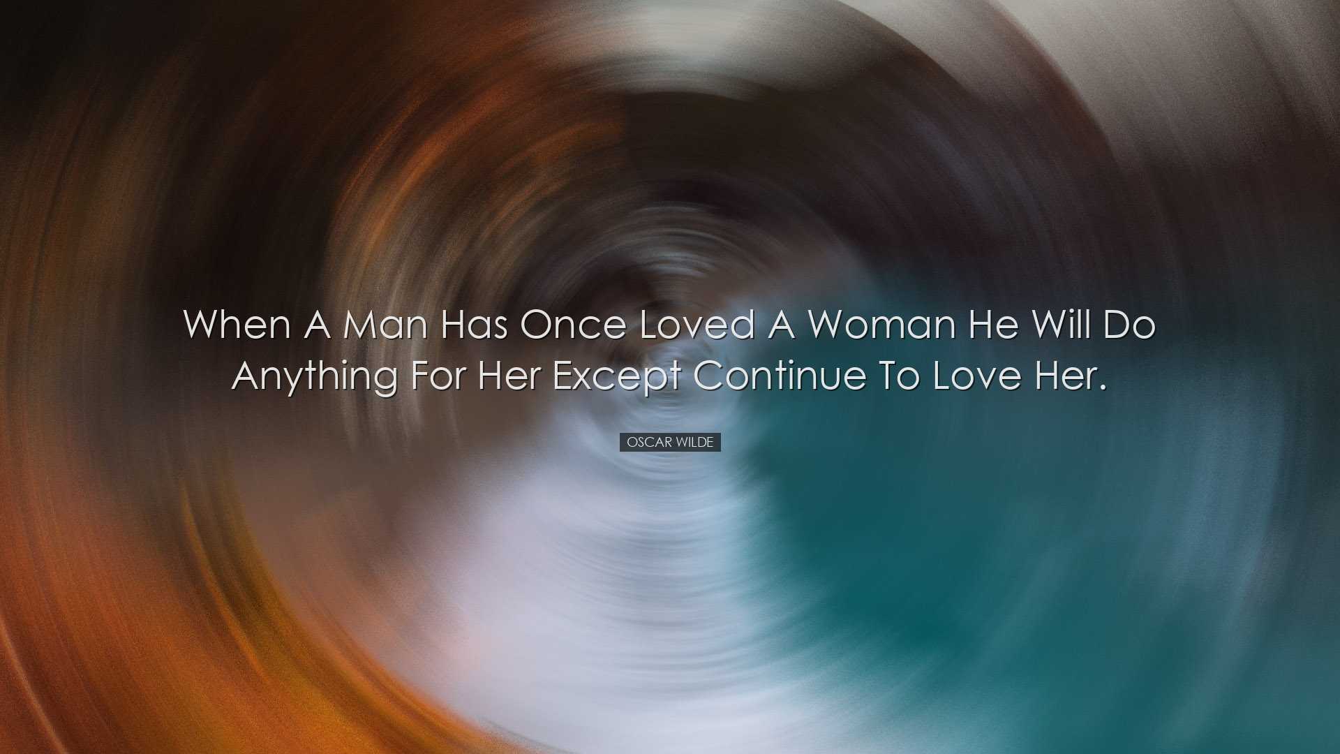 When a man has once loved a woman he will do anything for her exce
