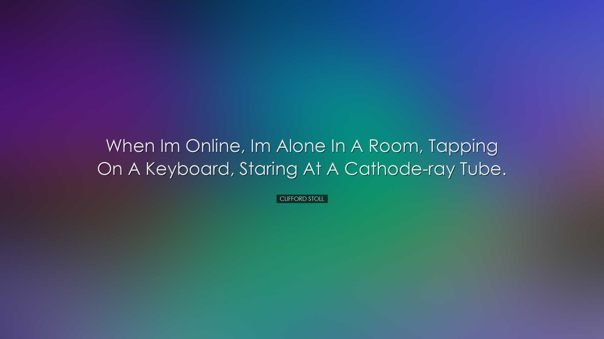 When Im online, Im alone in a room, tapping on a keyboard, staring