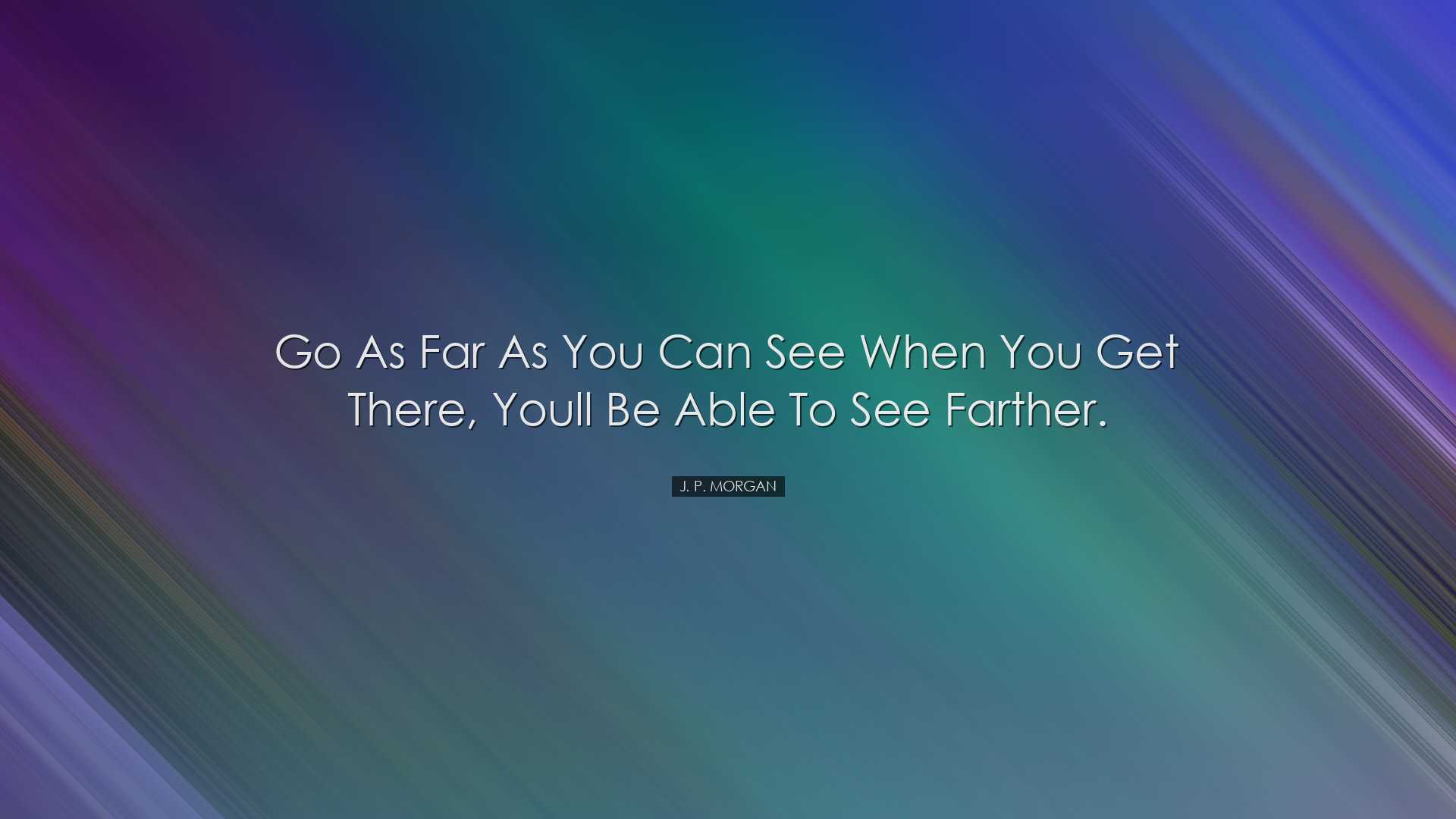 Go as far as you can see when you get there, youll be able to see