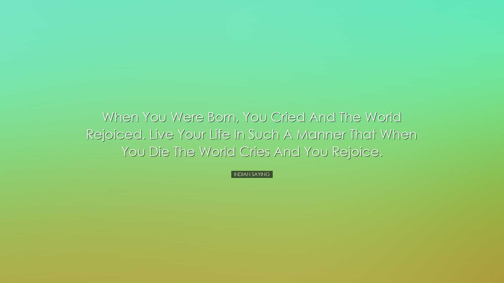 When you were born, you cried and the world rejoiced. Live your li