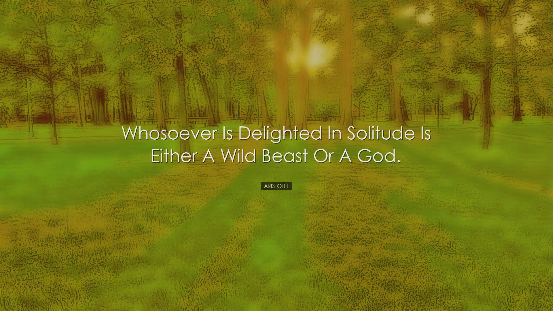 Whosoever is delighted in solitude is either a wild beast or a god