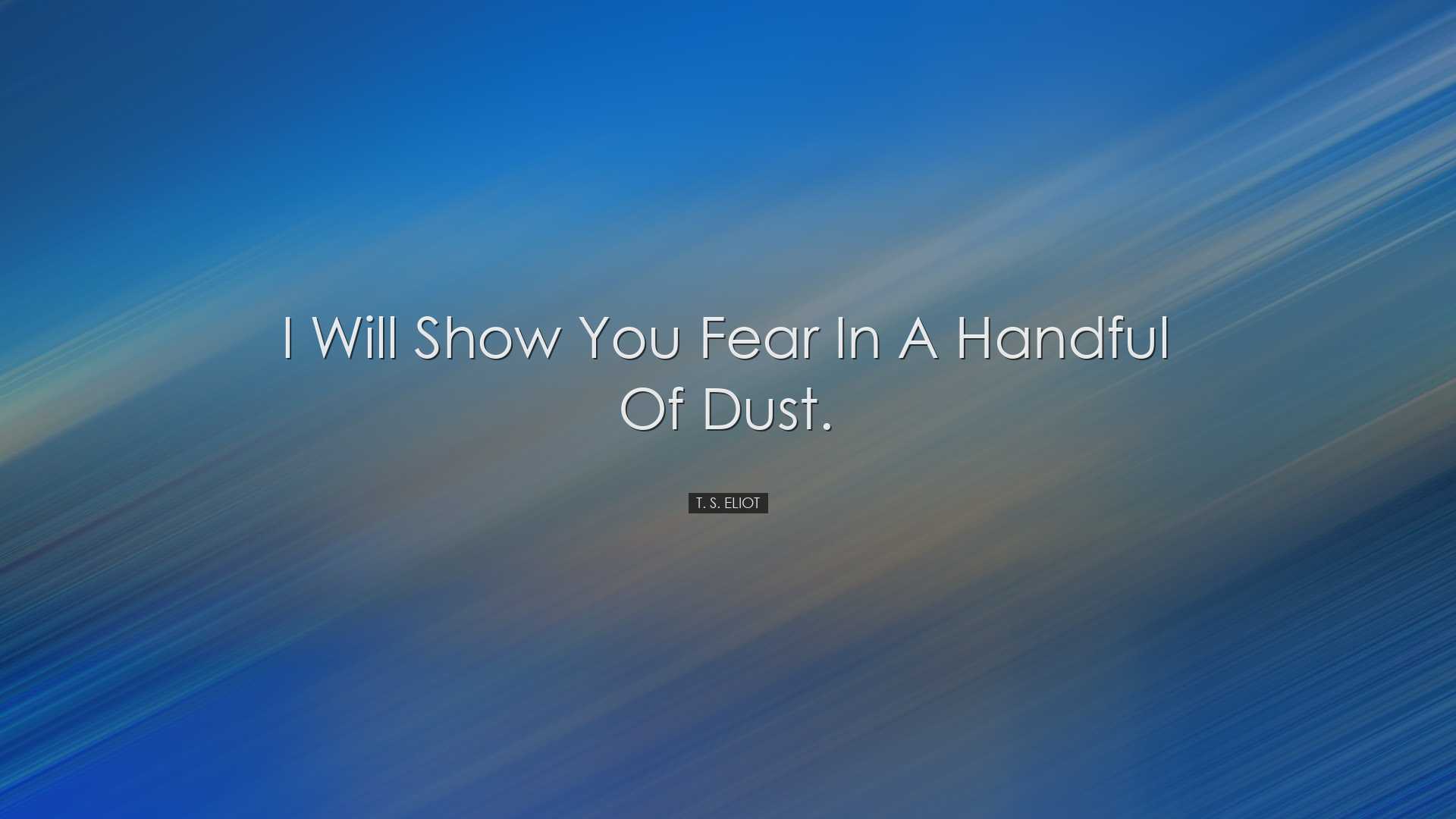 I will show you fear in a handful of dust. - T. S. Eliot