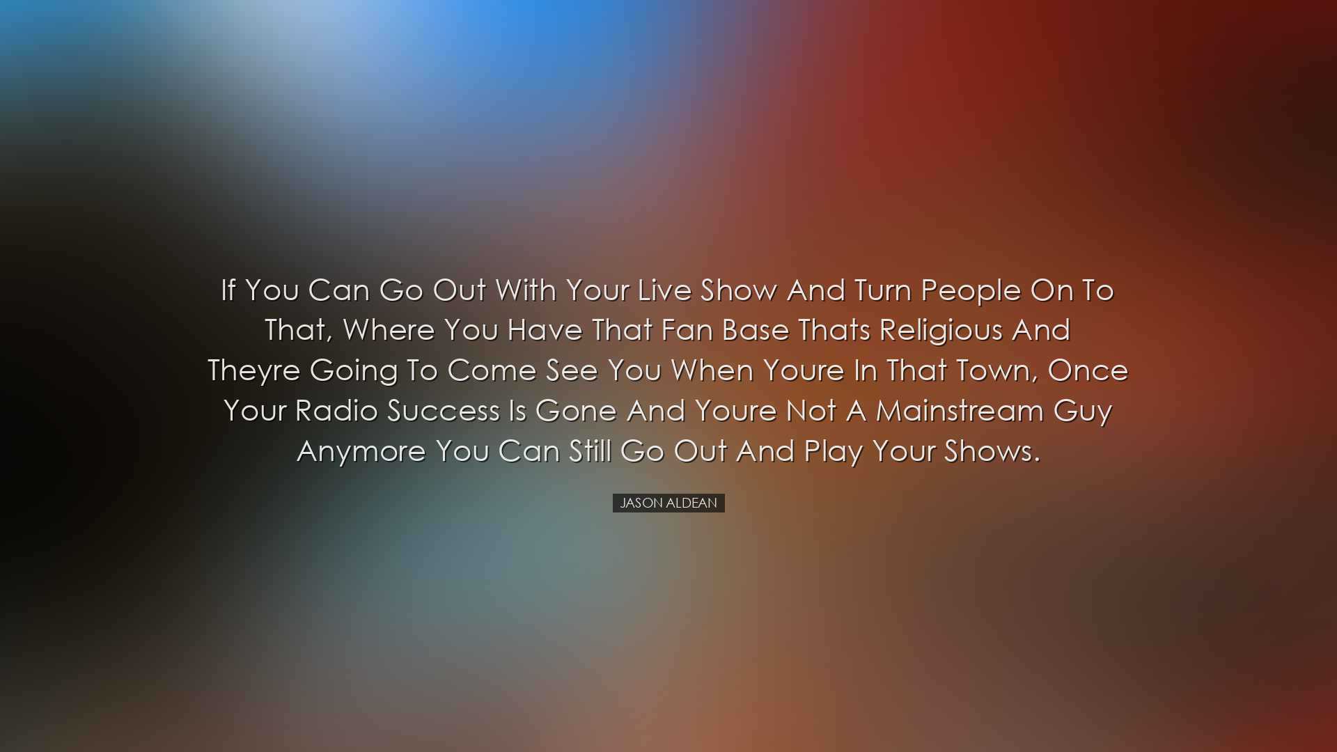 If you can go out with your live show and turn people on to that,