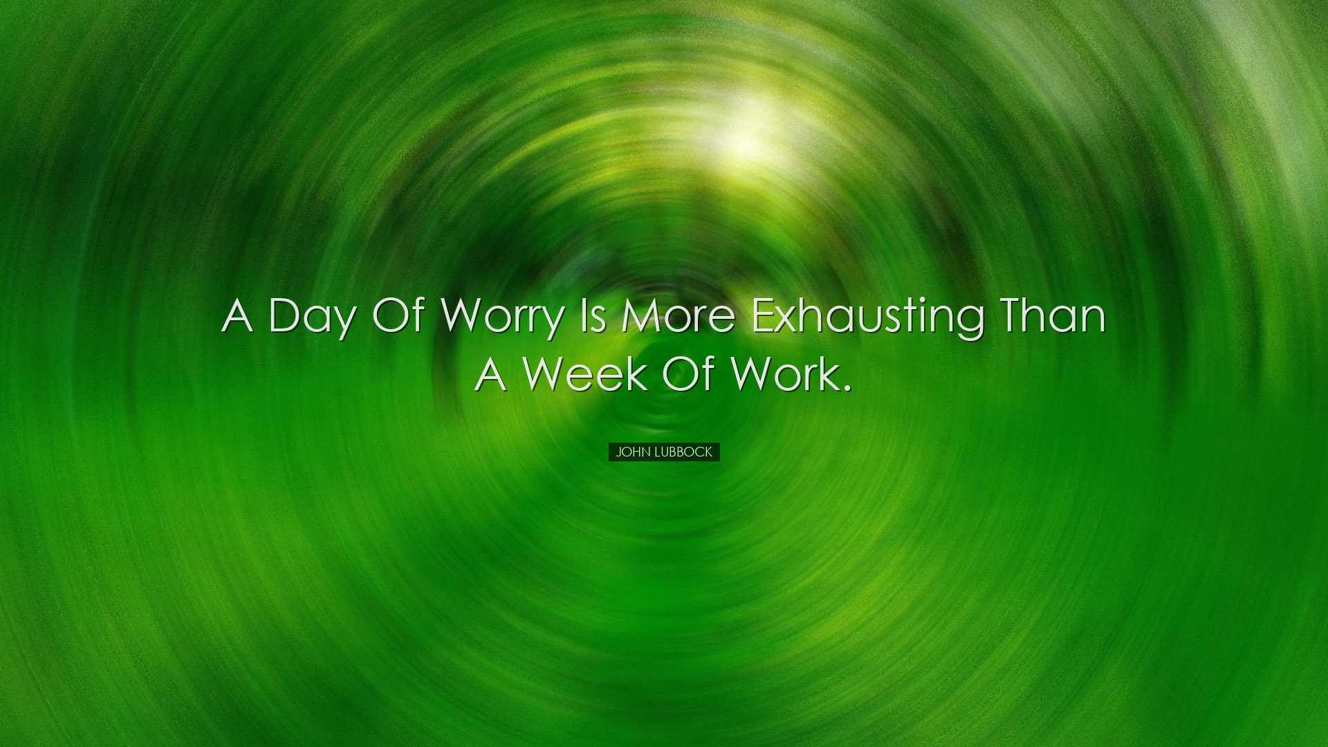 A day of worry is more exhausting than a week of work. - John Lubb