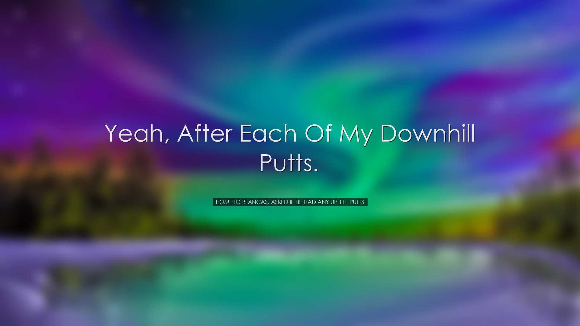 Yeah, after each of my downhill putts. - Homero Blancas, asked if