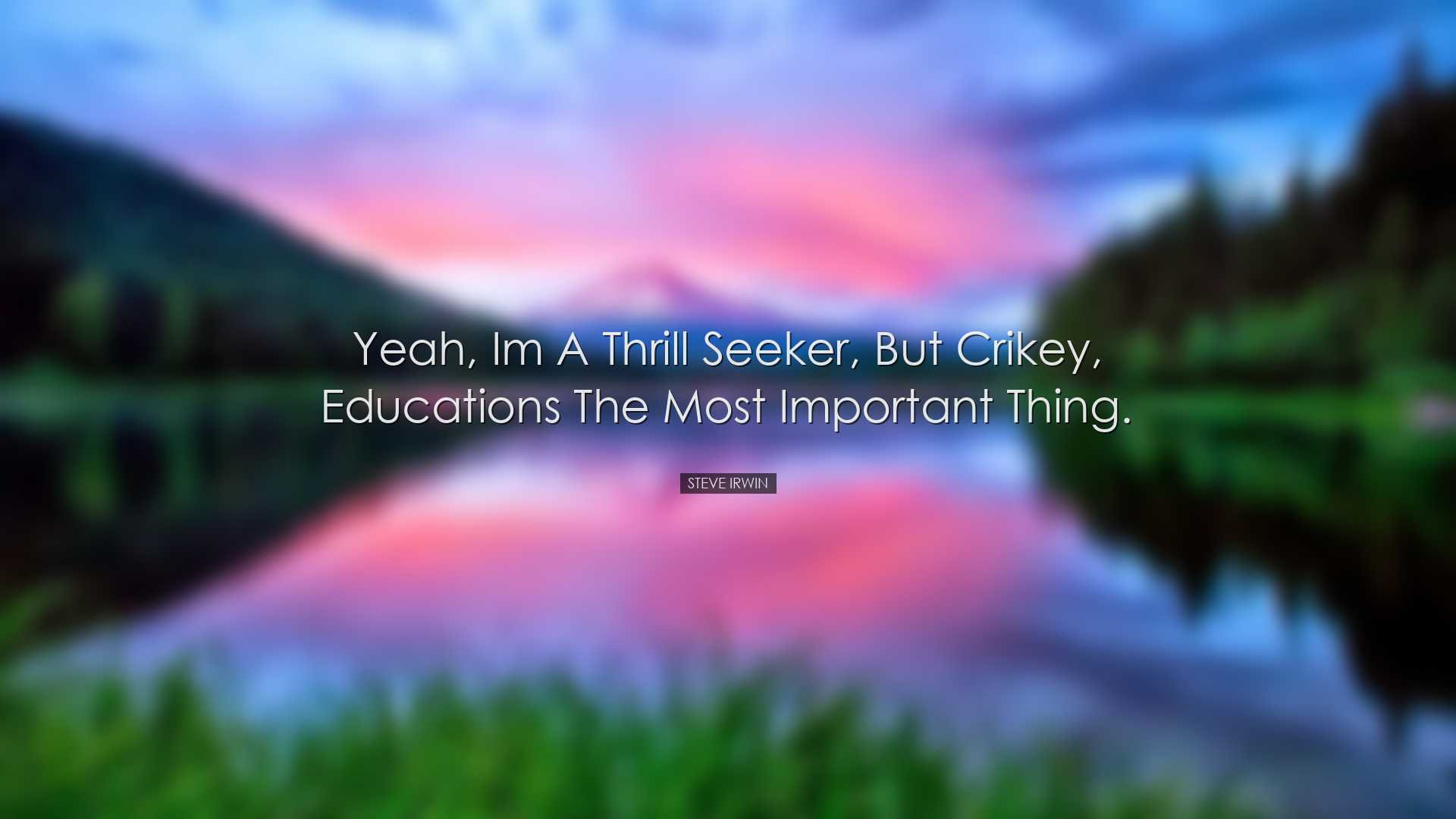 Yeah, Im a thrill seeker, but crikey, educations the most importan