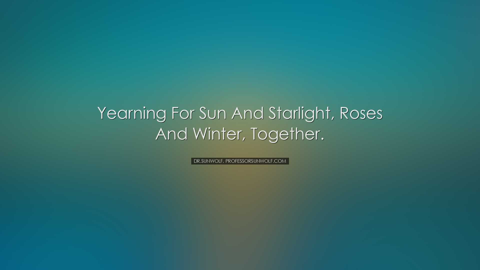 Yearning for sun and starlight, roses and winter, together. - Dr.S