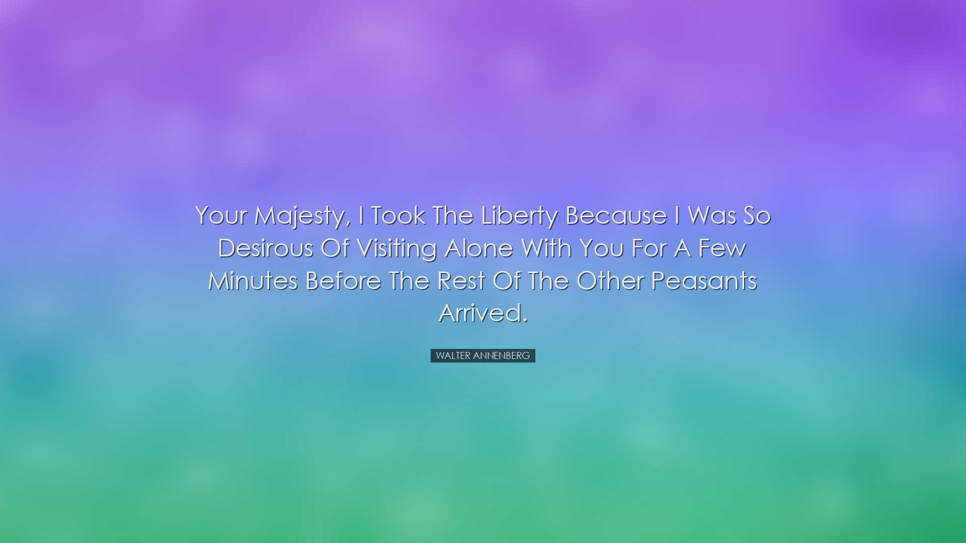Your Majesty, I took the liberty because I was so desirous of visi